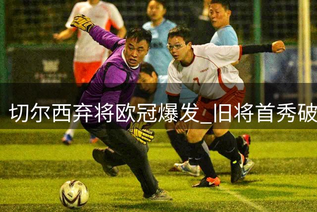 切尔西弃将欧冠爆发 旧将首秀破门让老东家后悔